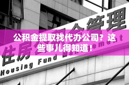 长乐公积金提取找代办公司？这些事儿得知道！