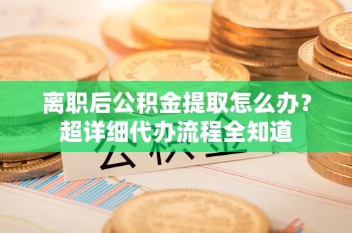 长乐离职后公积金提取怎么办？超详细代办流程全知道