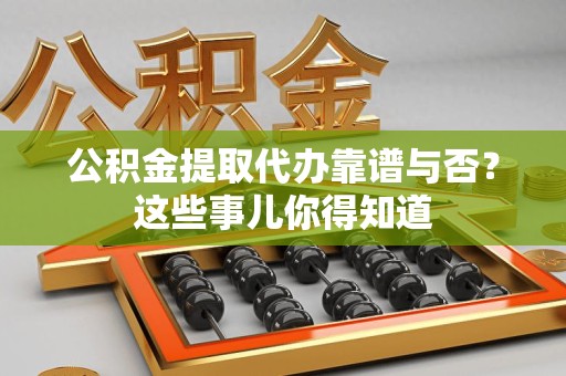 长乐公积金提取代办靠谱与否？这些事儿你得知道