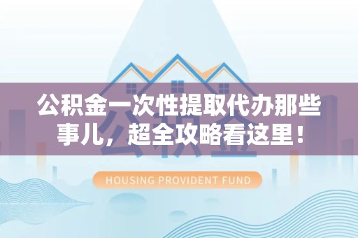 长乐公积金一次性提取代办那些事儿，超全攻略看这里！