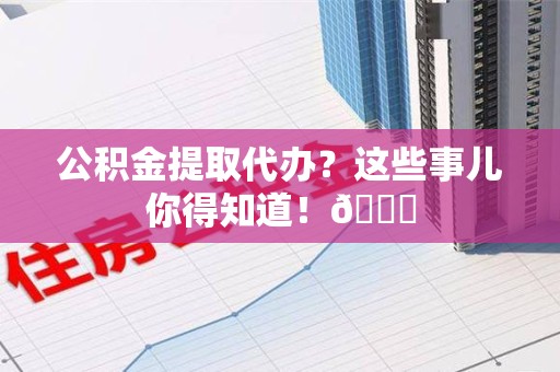 长乐公积金提取代办？这些事儿你得知道！😎