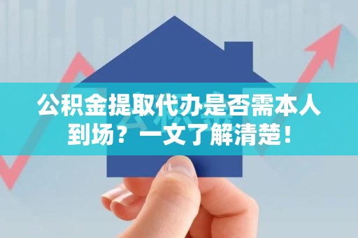 长乐公积金提取代办是否需本人到场？一文了解清楚！