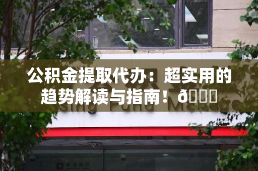 长乐公积金提取代办：超实用的趋势解读与指南！😎