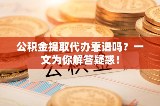 长乐公积金提取代办靠谱吗？一文为你解答疑惑！