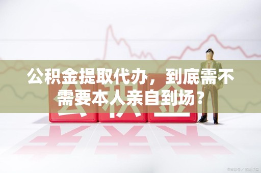长乐公积金提取代办,到底需不需要本人亲自到场? 长乐公积金提取代办,到底需不需要本人亲自到场?