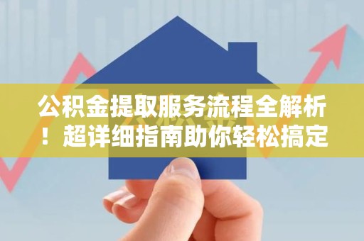 长乐公积金提取服务流程全解析！超详细指南助你轻松搞定