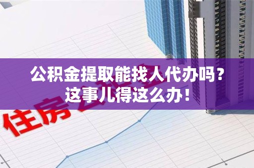 长乐公积金提取能找人代办吗？这事儿得这么办！