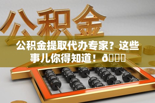 长乐公积金提取代办专家？这些事儿你得知道！😎