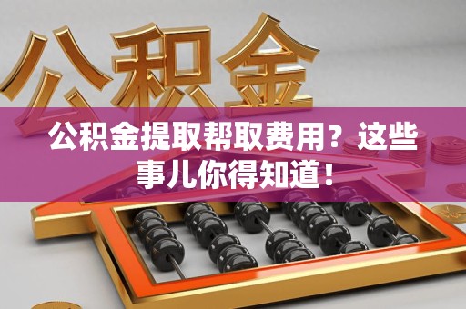 长乐公积金提取帮取费用？这些事儿你得知道！