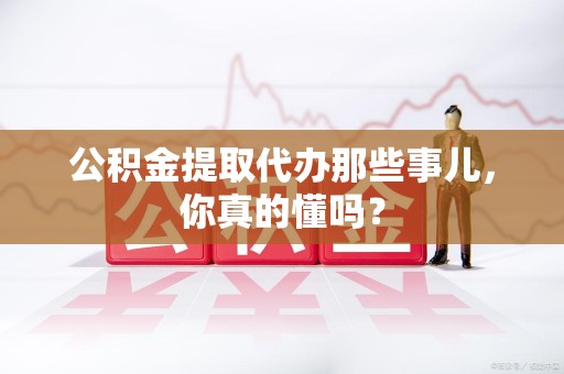 长乐公积金提取代办那些事儿，你真的懂吗？