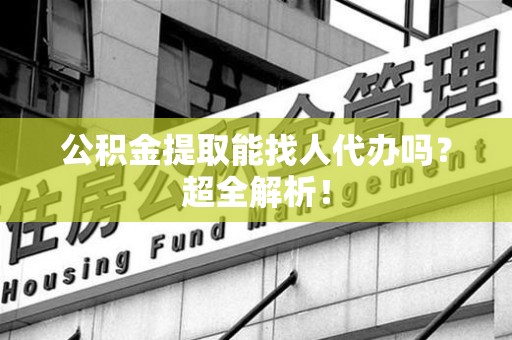 长乐公积金提取能找人代办吗？超全解析！