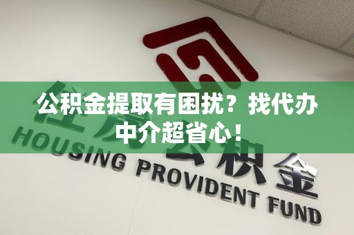 长乐公积金提取有困扰？找代办中介超省心！