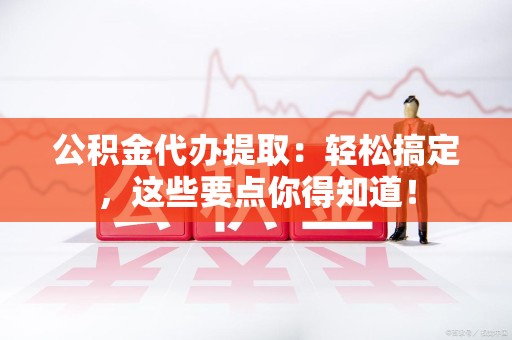长乐公积金代办提取：轻松搞定，这些要点你得知道！