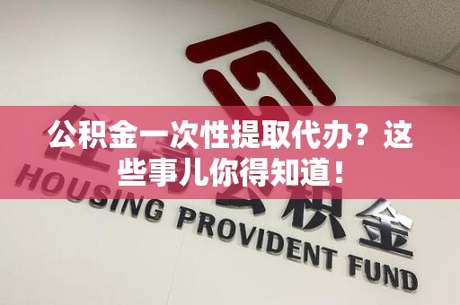 长乐公积金一次性提取代办？这些事儿你得知道！