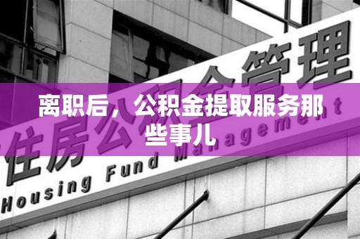 长乐离职后，公积金提取服务那些事儿