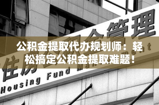 长乐公积金提取代办规划师：轻松搞定公积金提取难题！