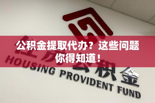 长乐公积金提取代办？这些问题你得知道！