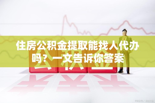 长乐住房公积金提取能找人代办吗？一文告诉你答案