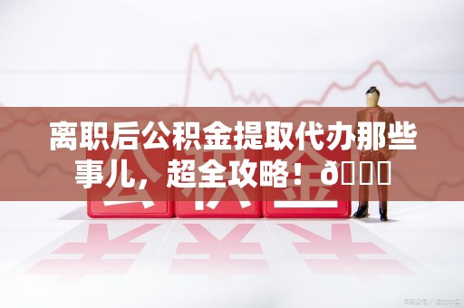 长乐离职后公积金提取代办那些事儿，超全攻略！😎