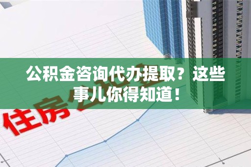 长乐公积金咨询代办提取？这些事儿你得知道！