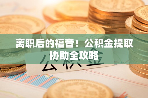 长乐离职后的福音！公积金提取协助全攻略
