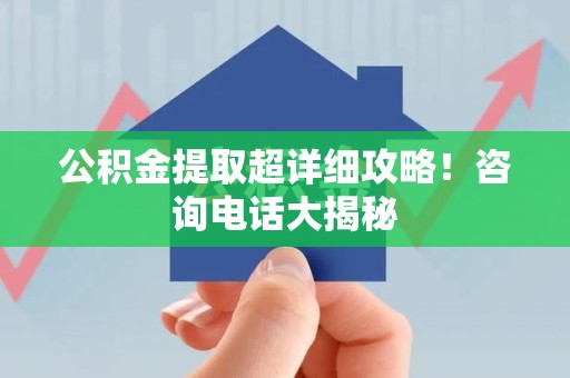 长乐公积金提取超详细攻略！咨询电话大揭秘