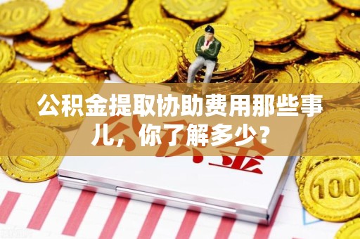 长乐公积金提取协助费用那些事儿，你了解多少？