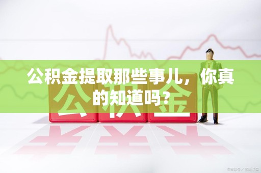 长乐公积金提取那些事儿，你真的知道吗？