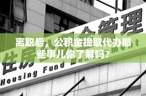 长乐离职后，公积金提取代办那些事儿你了解吗？