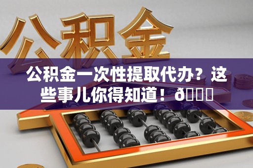 长乐公积金一次性提取代办？这些事儿你得知道！😎