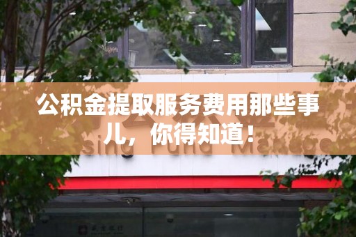 长乐公积金提取服务费用那些事儿，你得知道！