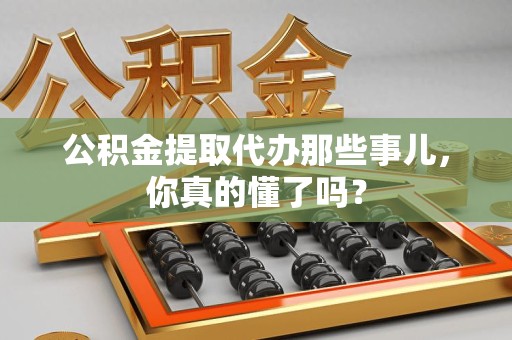 长乐公积金提取代办那些事儿，你真的懂了吗？