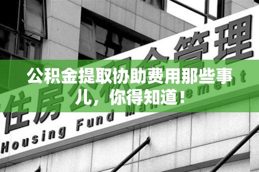 长乐公积金提取协助费用那些事儿，你得知道！