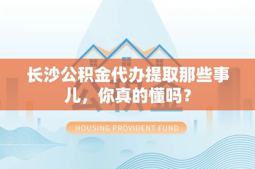 长乐长沙公积金代办提取那些事儿，你真的懂吗？