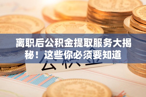 长乐离职后公积金提取服务大揭秘！这些你必须要知道