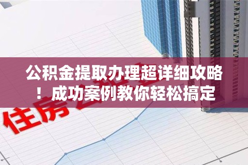 长乐公积金提取办理超详细攻略！成功案例教你轻松搞定