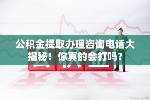 长乐公积金提取办理咨询电话大揭秘！你真的会打吗？