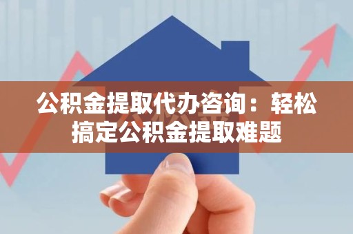 长乐公积金提取代办咨询：轻松搞定公积金提取难题