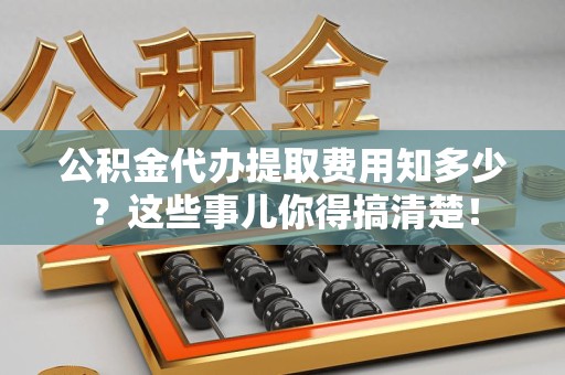 长乐公积金代办提取费用知多少？这些事儿你得搞清楚！