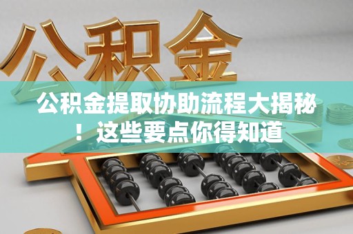 长乐公积金提取协助流程大揭秘！这些要点你得知道