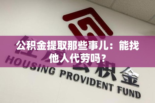 长乐公积金提取那些事儿：能找他人代劳吗？