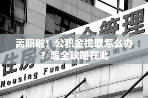 长乐离职啦！公积金提取怎么办？超全攻略在此