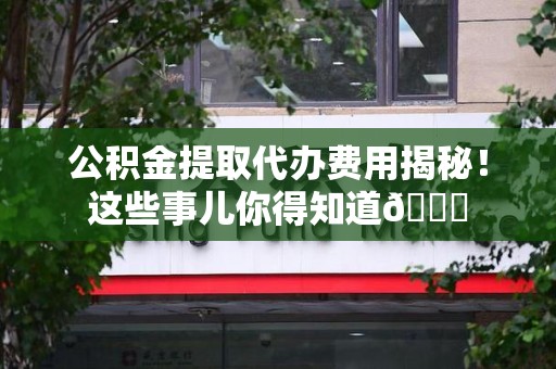 长乐公积金提取代办费用揭秘！这些事儿你得知道😎