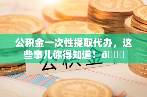 长乐公积金一次性提取代办，这些事儿你得知道！😎