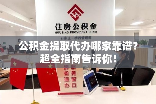长乐公积金提取代办哪家靠谱？超全指南告诉你！