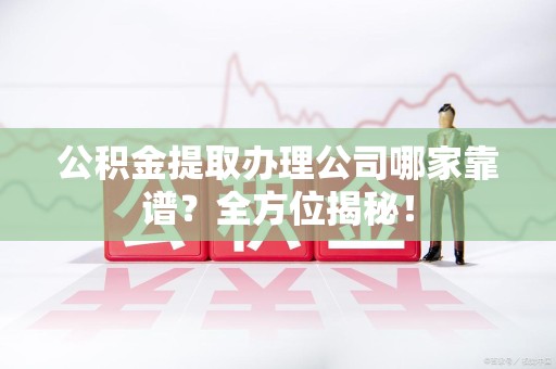 长乐公积金提取办理公司哪家靠谱？全方位揭秘！