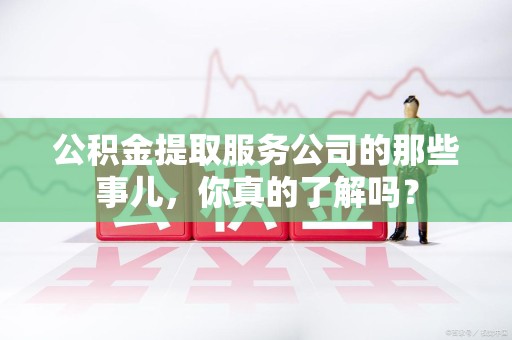 长乐公积金提取服务公司的那些事儿，你真的了解吗？