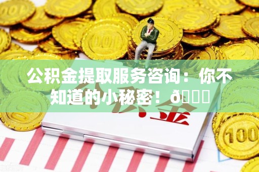 长乐公积金提取服务咨询：你不知道的小秘密！😎