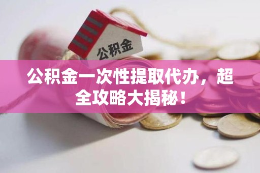 长乐公积金一次性提取代办，超全攻略大揭秘！