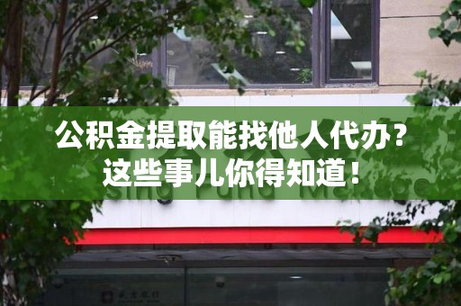 长乐公积金提取能找他人代办？这些事儿你得知道！